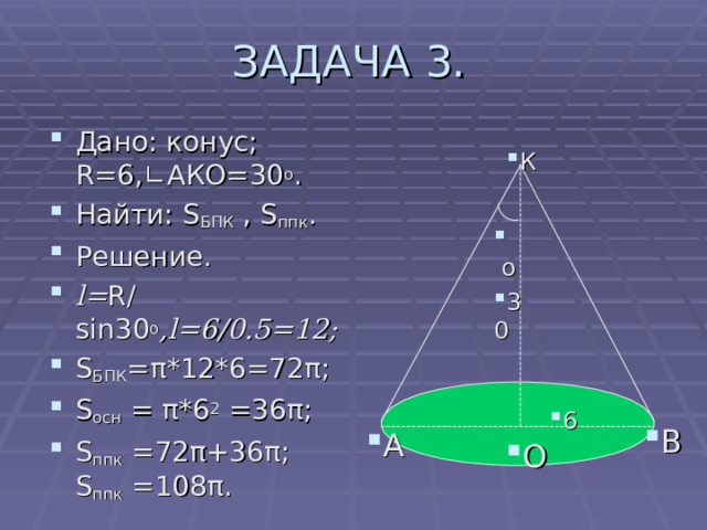 ЗАДАЧА 3. Дано: конус; R=6,∟ АКО=30 о . Найти: S БПК  , S ппк . Решение. l = R / sin 30 о ,l=6 / 0.5= 12 ; S БПК = π * 12 *6= 72 π ; S осн = π *6 2 =36 π ; S ппк = 72 π +36 π ;  S ппк = 108 π . К  о 30 6 В А О 