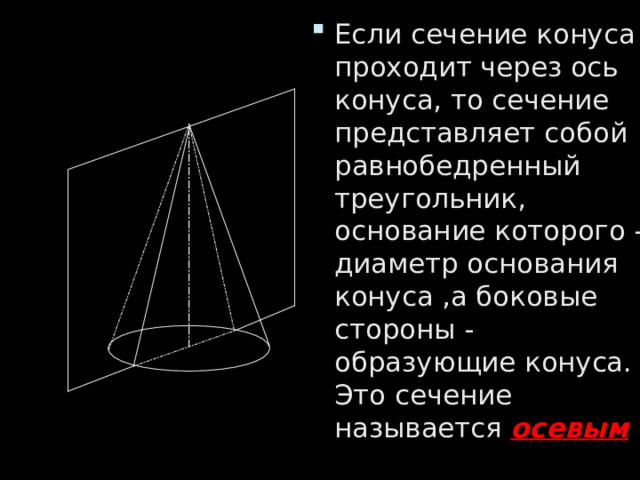 Если сечение конуса проходит через ось конуса, то сечение представляет собой равнобедренный треугольник, основание которого - диаметр основания конуса ,а боковые стороны - образующие конуса. Это сечение называется осевым . 
