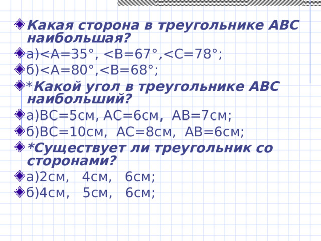Какая сторона в треугольнике АВС наибольшая? а)б)* Какой угол в треугольнике АВС наибольший? а)ВС=5см, АС=6см, АВ=7см; б)ВС=10см, АС=8см, АВ=6см; *Существует ли треугольник со сторонами? а)2см, 4см, 6см; б)4см, 5см, 6см;  