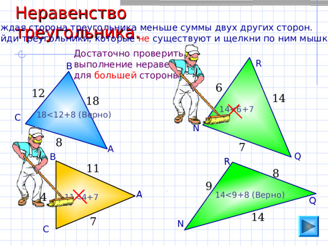 Неравенство треугольника. А Q R Каждая сторона треугольника меньше суммы двух других сторон. Найди треугольники, которые не существуют и щелкни по ним мышкой. Достаточно проверить выполнение неравенства для большей стороны. R В 6 12 14 18 1 418 С N 8 7 А Q В 11 8 9 1 44 1 114 7 N С 