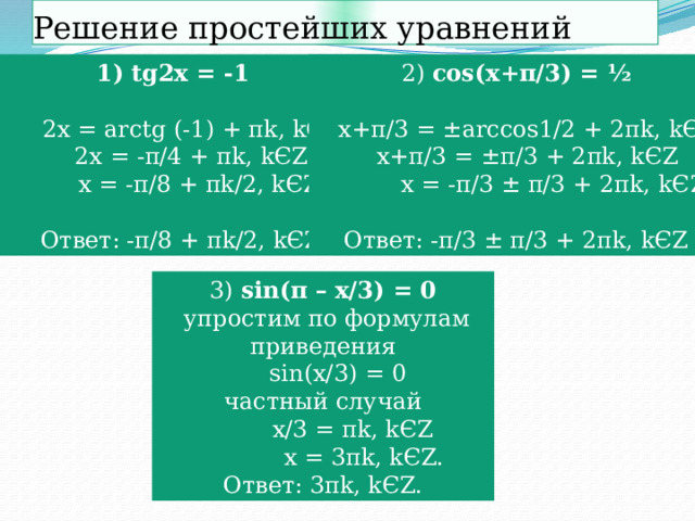 Решение простейших уравнений 2) cos(x+π/3) = ½ tg2x = -1   2x = arctg (-1) + πk, kЄZ  x+π/3 = ±arccos1/2 + 2πk, kЄZ  x+π/3 = ±π/3 + 2πk, kЄZ  2x = -π/4 + πk, kЄZ  x = -π/8 + πk/2, kЄZ  x = -π/3 ± π/3 + 2πk, kЄZ  Ответ: -π/8 + πk/2, kЄZ. Ответ: -π/3 ± π/3 + 2πk, kЄZ 3) sin(π – x/3) = 0  упростим по формулам приведения  sin(x/3) = 0 частный случай  x/3 = πk, kЄZ  x = 3πk, kЄZ. Ответ: 3πk, kЄZ.  