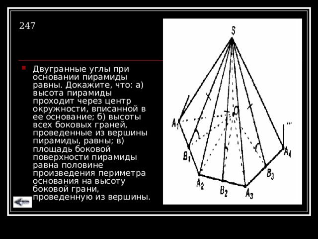 247 Двугранные углы при основании пирамиды равны. Докажите, что: а) высота пирамиды проходит через центр окружности, вписанной в ее основание; б) высоты всех боковых граней, проведенные из вершины пирамиды, равны; в) площадь боковой поверхности пирамиды равна половине произведения периметра основания на высоту боковой грани, проведенную из вершины. 