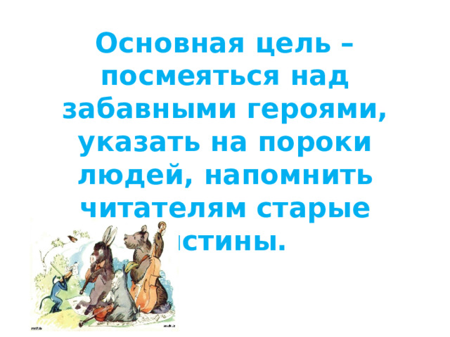 Основная цель – посмеяться над забавными героями, указать на пороки людей, напомнить читателям старые истины.   