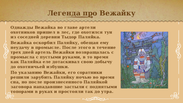 Легенда про Вежайку Однажды Вежайка во главе артели охотников пришел в лес, где охотился тун из соседней деревни Тыдор Паляйка. Вежайка оскорбил Паляйку, обещая ему неудачу в промысле. После этого в течение трех дней артель Вежайки возвращалась с промысла с пустыми руками, в то время как Паляйка еле дотаскивал свою добычу до охотничьей избушки. По указанию Вежайки, его соратники решили зарубить Паляйку ночью во время сна, но после произнесенного Паляйкой заговора нападавшие застыли с поднятыми топорами в руках и простояли так до утра.   