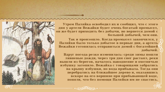 Утром Паляйка освободил их и сообщил, что с этого дня у артели Вежайки будет очень богатый промысел, он же будет приходить без добычи, но вернется домой с большей добычей, чем они. Так и произошло. Когда промысел закончился, у Паляйки было только добытое в первые дни, а артель Вежайки готовилась отправиться домой с богатейшей добычей. Вдруг погода резко изменилась: среди зимы пошли ливневые дожди, через три дня снег растаял, реки вышли из берегов, началось наводнение и охотничью избушку затопило. Вежайка с товарищами забрались на крышу избушки, но вода прибывала. Тогда они перебрались на ближайшее дерево и, оказавшись вскоре на его вершине при прибывающей воде, поняли, что без помощи Паляйки им не спастись. 