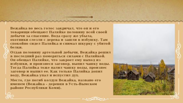 Вежайка во весь голос закричал, что он и его товарищи обещают Паляйке половину всей своей добычи за спасение. Вода сразу же убыла, охотники слезли с дерева и зашли в избушку. Там спокойно сидел Паляйка и снимал шкурку с убитой белки. Отдав половину артельной добычи, Вежайка решил в последний раз померяться силами с Паляйкой. Он обещал Паляйке, что закроет ему выход из избушки, и произнеся заговор, выпил чашку воды. Тогда Паляйка тоже налил чашку воды, произнес заговор и выпил ее. Как только Паляйка допил воду, Вежайка упал и испустил дух. Место, где погиб колдун Вежайка, названо его именем (Вежайка – деревня в Усть-Вымском районе Республики Коми). 