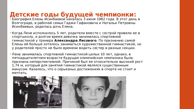 Детские годы будущей чемпионки:    Биография Елены Исинбаевой началась 3 июня 1982 года. В этот день в Волгограде, в рабочей семье Гаджи Гафановича и Натальи Петровны Исинбаевых, родилась дочь Елена. Когда Лене исполнилось 5 лет, родители вместе с сестрой привели ее в спортшколу, и долгое время девочка занималась спортивной гимнастикой у тренера Александра Лисового . По признанию самой Елены ей больше хотелось заниматься художественной гимнастикой, но у родителей просто не было времени водить сестер в разные секции. Лена занималась спортивной гимнастикой целых 10 лет, однако, в пятнадцатилетнем возрасте будущая олимпийская чемпионка была признана неперспективной. Причиной был ее относительно высокий рост 1,74 м, который для занятий гимнастикой являлся существенным минусом. Казалось, что о серьезных достижениях в спорте не стоит и мечтать. 