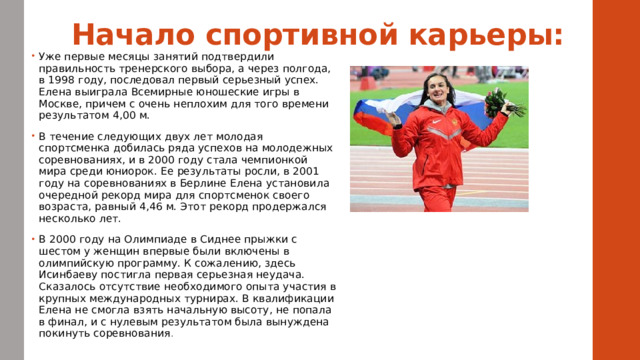 Начало спортивной карьеры:   Уже первые месяцы занятий подтвердили правильность тренерского выбора, а через полгода, в 1998 году, последовал первый серьезный успех. Елена выиграла Всемирные юношеские игры в Москве, причем с очень неплохим для того времени результатом 4,00 м. В течение следующих двух лет молодая спортсменка добилась ряда успехов на молодежных соревнованиях, и в 2000 году стала чемпионкой мира среди юниорок. Ее результаты росли, в 2001 году на соревнованиях в Берлине Елена установила очередной рекорд мира для спортсменок своего возраста, равный 4,46 м. Этот рекорд продержался несколько лет. В 2000 году на Олимпиаде в Сиднее прыжки с шестом у женщин впервые были включены в олимпийскую программу. К сожалению, здесь Исинбаеву постигла первая серьезная неудача. Сказалось отсутствие необходимого опыта участия в крупных международных турнирах. В квалификации Елена не смогла взять начальную высоту, не попала в финал, и с нулевым результатом была вынуждена покинуть соревнования . 