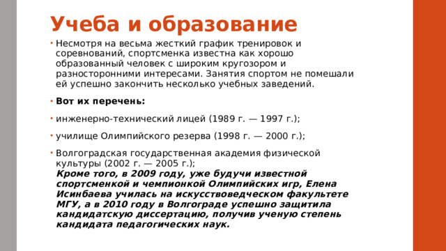 Учеба и образование   Несмотря на весьма жесткий график тренировок и соревнований, спортсменка известна как хорошо образованный человек с широким кругозором и разносторонними интересами. Занятия спортом не помешали ей успешно закончить несколько учебных заведений. Вот их перечень: инженерно-технический лицей (1989 г. — 1997 г.); училище Олимпийского резерва (1998 г. — 2000 г.); Волгоградская государственная академия физической культуры (2002 г. — 2005 г.);  Кроме того, в 2009 году, уже будучи известной спортсменкой и чемпионкой Олимпийских игр, Елена Исинбаева училась на искусствоведческом факультете МГУ, а в 2010 году в Волгограде успешно защитила кандидатскую диссертацию, получив ученую степень кандидата педагогических наук. 