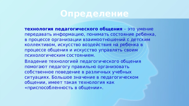 Определение технология педагогического общения  – это умение передавать информацию, понимать состояние ребенка, в процессе организации взаимоотношений с детским коллективом, искусство воздействия на ребенка в процессе общения и искусство управлять своим психологическим состоянием. Владение технологией педагогического общения помогают педагогу правильно организовать собственное поведение в различных учебных ситуациях. Большое значение в педагогическом общении, имеет такая технология как «приспособленность в общении». 