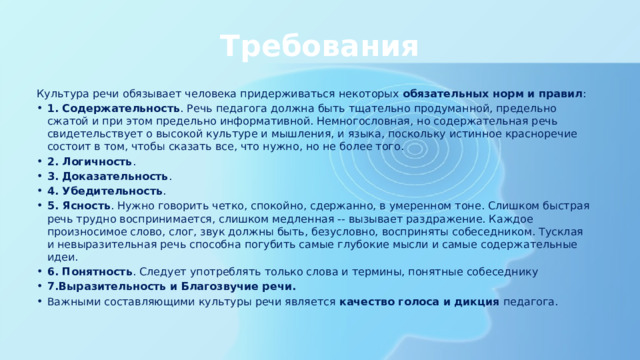 Требования Культура речи обязывает человека придерживаться некоторых  обязательных норм и правил : 1. Содержательность . Речь педагога должна быть тщательно продуманной, предельно сжатой и при этом предельно информативной. Немногословная, но содержательная речь свидетельствует о высокой культуре и мышления, и языка, поскольку истинное красноречие состоит в том, чтобы сказать все, что нужно, но не более того. 2. Логичность . 3. Доказательность . 4. Убедительность . 5. Ясность . Нужно говорить четко, спокойно, сдержанно, в умеренном тоне. Слишком быстрая речь трудно воспринимается, слишком медленная -- вызывает раздражение. Каждое произносимое слово, слог, звук должны быть, безусловно, восприняты собеседником. Тусклая и невыразительная речь способна погубить самые глубокие мысли и самые содержательные идеи. 6. Понятность . Следует употреблять только слова и термины, понятные собеседнику 7.Выразительность и Благозвучие речи. Важными составляющими культуры речи является  качество голоса и дикция  педагога. 