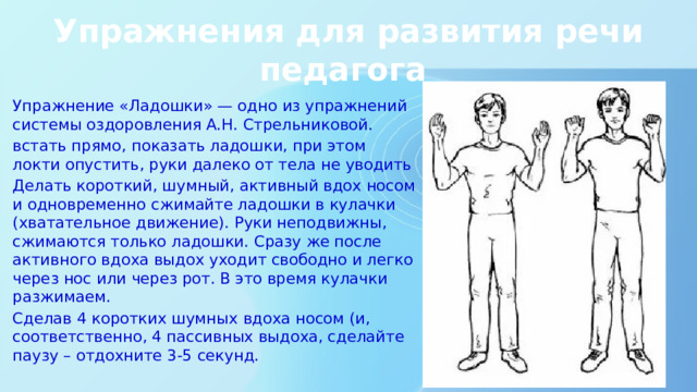 Упражнения для развития речи педагога Упражнение «Ладошки» — одно из упражнений системы оздоровления А.Н. Стрельниковой. встать прямо, показать ладошки, при этом локти опустить, руки далеко от тела не уводить Делать короткий, шумный, активный вдох носом и одновременно сжимайте ладошки в кулачки (хватательное движение). Руки неподвижны, сжимаются только ладошки. Сразу же после активного вдоха выдох уходит свободно и легко через нос или через рот. В это время кулачки разжимаем. Сделав 4 коротких шумных вдоха носом (и, соответственно, 4 пассивных выдоха, сделайте паузу – отдохните 3-5 секунд. 
