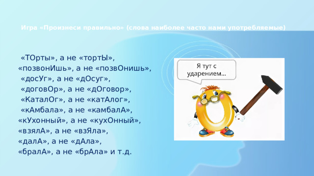 Игра «Произнеси правильно» (слова наиболее часто нами употребляемые)       «ТОрты», а не «тортЫ», «позвонИшь», а не «позвОнишь»,   «досУг», а не «дОсуг»,   «договОр», а не «дОговор»,   «КаталОг», а не «катАлог»,   «кАмбала», а не «камбалА», «кУхонный», а не «кухОнный», «взялА», а не «взЯла», «далА», а не «дАла», «бралА», а не «брАла» и т.д. 