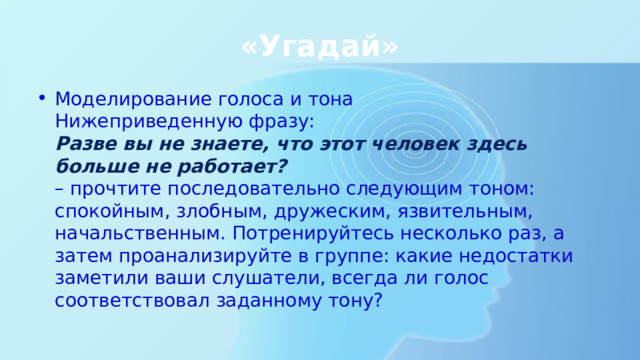 «Угадай» Моделирование голоса и тона  Нижеприведенную фразу:  Разве вы не знаете, что этот человек здесь больше не работает?  – прочтите последовательно следующим тоном: спокойным, злобным, дружеским, язвительным, начальственным. Потренируйтесь несколько раз, а затем проанализируйте в группе: какие недостатки заметили ваши слушатели, всегда ли голос соответствовал заданному тону? 