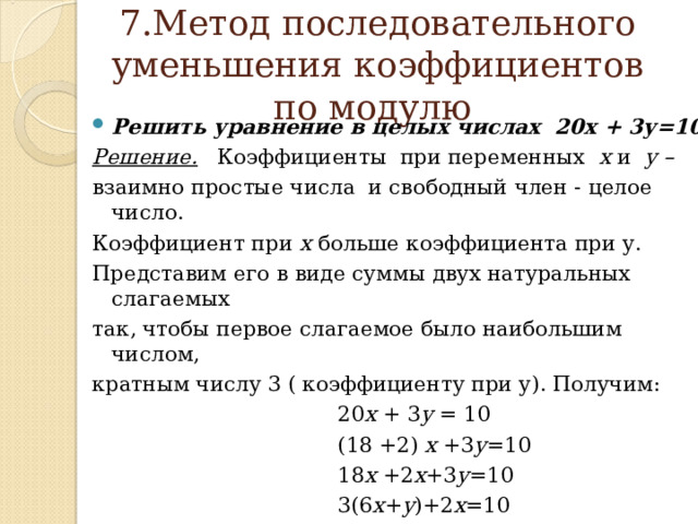   7.Метод последовательного уменьшения коэффициентов по модулю    Решить уравнение в целых числах 20х + 3у=10 Решение. Коэффициенты при переменных х и у –  взаимно  простые числа и свободный член - целое число. Коэффициент при х больше коэффициента при у. Представим его в виде суммы двух натуральных слагаемых так, чтобы первое слагаемое было наибольшим числом, кратным числу 3 ( коэффициенту при у). Получим:  20 х + 3 у = 10  (18 +2) х +3 у =10  18 х +2 х +3 у =10  3(6 х + у )+2 х =10 