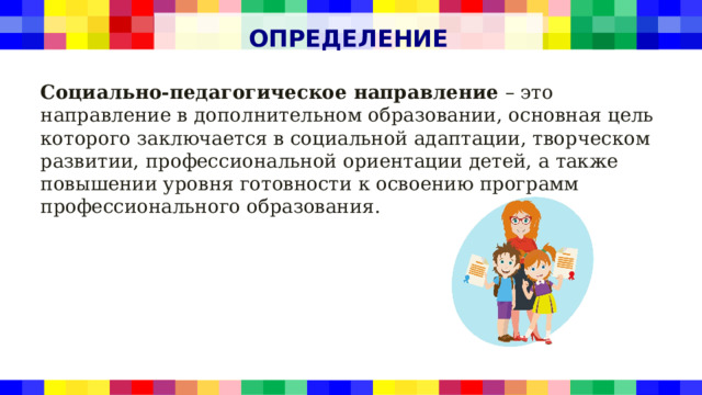 ОПРЕДЕЛЕНИЕ Социально-педагогическое направление – это направление в дополнительном образовании, основная цель которого заключается в социальной адаптации, творческом развитии, профессиональной ориентации детей, а также повышении уровня готовности к освоению программ профессионального образования. 