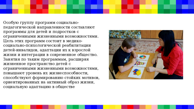 Особую группу программ социально-педагогической направленности составляют программы для детей и подростков с ограниченными жизненными возможностями. Цель этих программ состоит в медико-социально-психологической реабилитации детей-инвалидов, адаптации их к взрослой жизни и интеграции в современное общество. Занятия по таким программам, расширяя жизненное пространство детей с ограниченными жизненными возможностями, повышают уровень их жизнеспособности, способствуют формированию стойких мотивов, ориентированных на активный образ жизни, социальную адаптацию в обществе 