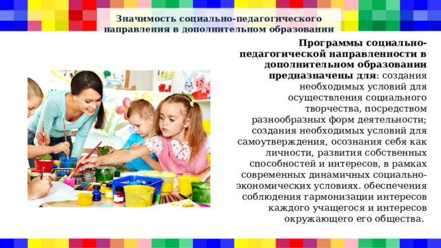 Значимость социально-педагогического направления в дополнительном образовании Программы социально-педагогической направленности в дополнительном образовании предназначены для : создания необходимых условий для осуществления социального творчества, посредством разнообразных форм деятельности; создания необходимых условий для самоутверждения, осознания себя как личности, развития собственных способностей и интересов, в рамках современных динамичных социально-экономических условиях. обеспечения соблюдения гармонизации интересов каждого учащегося и интересов окружающего его общества. 