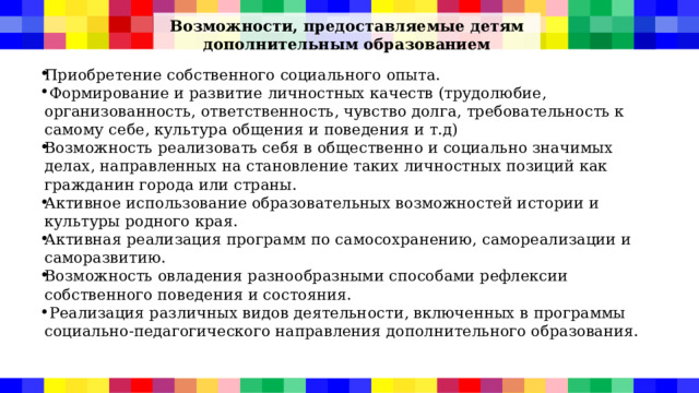 Возможности, предоставляемые детям дополнительным образованием   Приобретение собственного социального опыта.  Формирование и развитие личностных качеств (трудолюбие, организованность, ответственность, чувство долга, требовательность к самому себе, культура общения и поведения и т.д) Возможность реализовать себя в общественно и социально значимых делах, направленных на становление таких личностных позиций как гражданин города или страны. Активное использование образовательных возможностей истории и культуры родного края. Активная реализация программ по самосохранению, самореализации и саморазвитию. Возможность овладения разнообразными способами рефлексии собственного поведения и состояния.  Реализация различных видов деятельности, включенных в программы социально-педагогического направления дополнительного образования. 