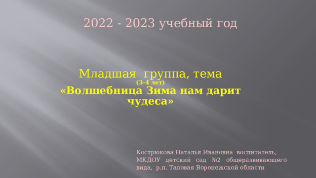 2022 - 2023 учебный год Младшая группа, тема  (3-4 лет)  «Волшебница Зима нам дарит чудеса»   Кострюкова Наталья Ивановна воспитатель, МКДОУ детский сад №2 общеразвивающего вида, р.п. Таловая Воронежской области  