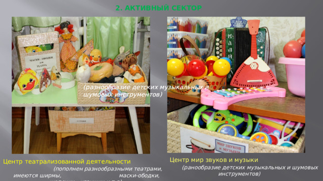 2. АКТИВНЫЙ СЕКТОР (разнообразие детских музыкальных и шумовых инструментов) (разнообразие детских музыкальных и шумовых инструментов) Центр театрализованной деятельности (пополнен разнообразными театрами, имеются ширмы, маски-ободки, шапочки…игрушки и т.д) Центр мир звуков и музыки (ранообразие детских музыкальных и шумовых инструментов)  