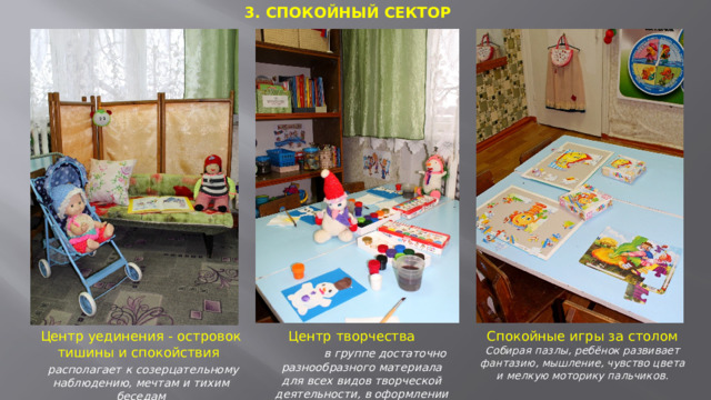 3. СПОКОЙНЫЙ СЕКТОР  Центр творчества  в группе достаточно разнообразного материала для всех видов творческой деятельности, в оформлении присутствуют детские работы   Центр уединения - островок тишины и спокойствия Спокойные игры за столом  располагает к созерцательному наблюдению, мечтам и тихим беседам Собирая пазлы, ребёнок развивает фантазию, мышление, чувство цвета и мелкую моторику пальчиков.    