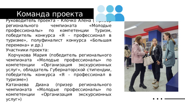 Команда проекта Руководитель проекта – Клочко Алена ( призер регионального чемпионата «Молодые профессионалы» по компетенции Туризм, победитель конкурса «Я - профессионал в туризме», полуфиналист конкурса «Большая перемена» и др.) Участники проекта:  Корчукова Мария (победитель регионального чемпионата «Молодые профессионалы» по компетенции «Организация экскурсионных услуг», обладатель Губернаторской стипендии, победитель конкурса «Я - профессионал в туризме») Катанаева Диана (призер регионального чемпионата «Молодые профессионалы» по компетенции «Организация экскурсионных услуг») 