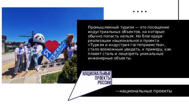 Промышленный туризм — это посещение индустриальных объектов, на которые обычно попасть нельзя. Но благодаря реализации национального проекта «Туризм и индустрия гостеприимства», стало возможным увидеть, к примеру, как плавят сталь и лицезреть уникальные инженерные объекты.   — национальные проекты 