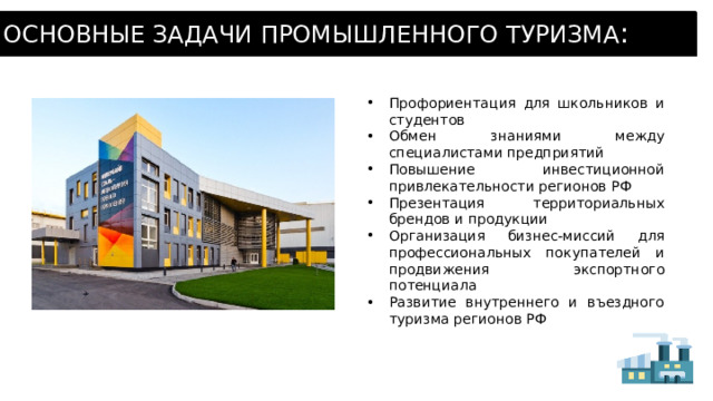 ОСНОВНЫЕ ЗАДАЧИ ПРОМЫШЛЕННОГО ТУРИЗМА : Профориентация для школьников и студентов Обмен знаниями между специалистами предприятий Повышение инвестиционной привлекательности регионов РФ Презентация территориальных брендов и продукции Организация бизнес-миссий для профессиональных покупателей и продвижения экспортного потенциала Развитие внутреннего и въездного туризма регионов РФ 