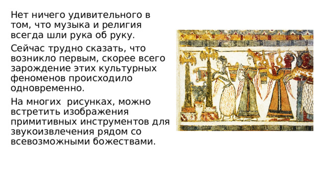 Нет ничего удивительного в том, что музыка и религия всегда шли рука об руку. Сейчас трудно сказать, что возникло первым, скорее всего зарождение этих культурных феноменов происходило одновременно. На многих рисунках, можно встретить изображения примитивных инструментов для звукоизвлечения рядом со всевозможными божествами.   
