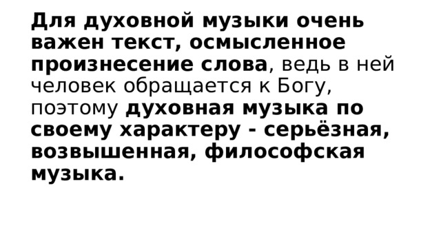 Для духовной музыки очень важен текст, осмысленное произнесение слова , ведь в ней человек обращается к Богу, поэтому духовная музыка по своему характеру - серьёзная, возвышенная, философская музыка. 