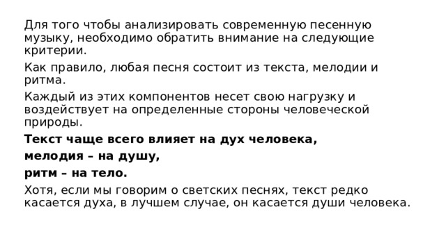 Для того чтобы анализировать современную песенную музыку, необходимо обратить внимание на следующие критерии. Как правило, любая песня состоит из текста, мелодии и ритма. Каждый из этих компонентов несет свою нагрузку и воздействует на определенные стороны человеческой природы. Текст чаще всего влияет на дух человека, мелодия – на душу, ритм – на тело. Хотя, если мы говорим о светских песнях, текст редко касается духа, в лучшем случае, он касается души человека. 