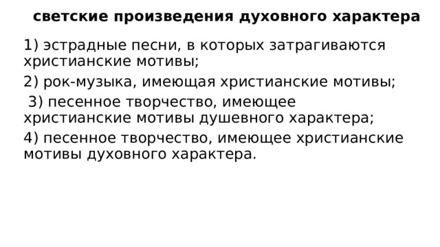 светские произведения духовного характера 1) эстрадные песни, в которых затрагиваются христианские мотивы; 2) рок-музыка, имеющая христианские мотивы;  3) песенное творчество, имеющее христианские мотивы душевного характера; 4) песенное творчество, имеющее христианские мотивы духовного характера. 