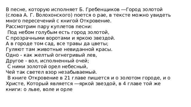 В песне, которую исполняет Б. Гребенщиков ―Город золотой (слова А. Г. Волохонского) поется о рае, в тексте можно увидеть много пересечений с книгой Откровение. Рассмотрим пару куплетов песни:  Под небом голубым есть город золотой, С прозрачными воротами и яркою звездой. А в городе том сад, все травы да цветы; Гуляют там животные невиданной красы. Одно - как желтый огнегривый лев, Другое - вол, исполненный очей;  С ними золотой орел небесный, Чей так светел взор незабываемый.  В книге Откровение в 21 главе пишется и о золотом городе, и о Христе, Который является ―яркой звездой, в 4 главе той же книги: о льве, воле и орле 
