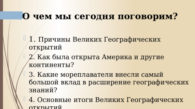 О чем мы сегодня поговорим? 1. Причины Великих Географических открытий 2. Как была открыта Америка и другие континенты? 3. Какие мореплаватели внесли самый большой вклад в расширение географических знаний? 4. Основные итоги Великих Географических открытий. 