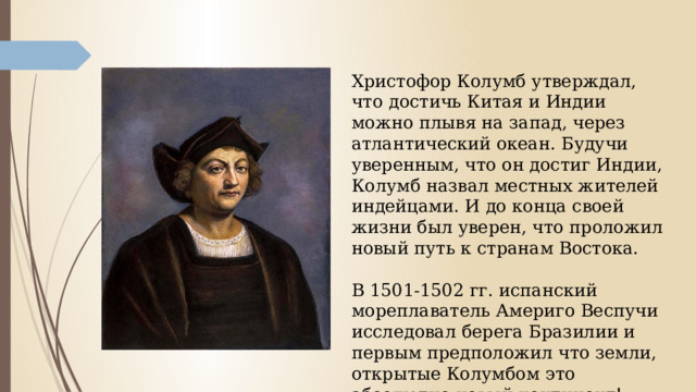  Христофор Колумб утверждал, что достичь Китая и Индии можно плывя на запад, через атлантический океан. Будучи уверенным, что он достиг Индии, Колумб назвал местных жителей индейцами. И до конца своей жизни был уверен, что проложил новый путь к странам Востока.   В 1501-1502 гг. испанский мореплаватель Америго Веспучи исследовал берега Бразилии и первым предположил что земли, открытые Колумбом это абсолютно новый континент! 