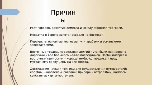 Причины Рост городов, развитие ремесла и международной торговли. Нехватка в Европе золота (оседало на Востоке). Перекрыты основные торговые пути арабами и османскими завоевателями. Восточные товары, проделывая долгий путь, были неимоверно дорогими из-за большого кол-ва посредников. Особы интерес к восточным пряностям – корице, имбирю, гвоздике, перцу, мускатному ореху 🡪цены на вес золота. Достижения науки и техники для осуществления путешествий: корабли - каравеллы, галеоны; приборы - астролябии, компасы, секстанты; карты-портоланы. 