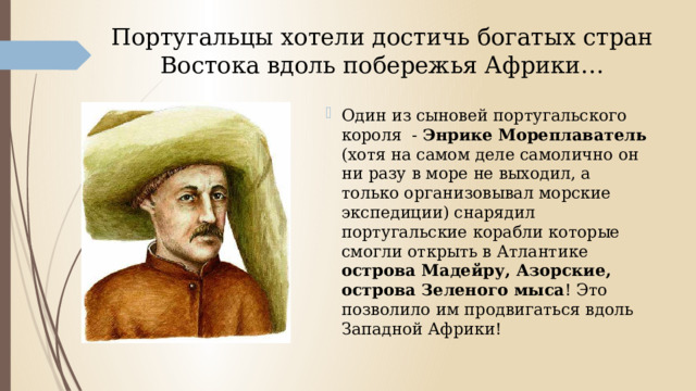 Португальцы хотели достичь богатых стран Востока вдоль побережья Африки… Один из сыновей португальского короля - Энрике Мореплаватель (хотя на самом деле самолично он ни разу в море не выходил, а только организовывал морские экспедиции) снарядил португальские корабли которые смогли открыть в Атлантике острова Мадейру, Азорские, острова Зеленого мыса ! Это позволило им продвигаться вдоль Западной Африки! 