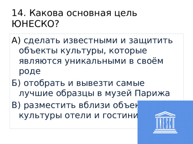 14. Какова основная цель ЮНЕСКО? А) сделать известными и защитить объекты культуры, которые являются уникальными в своём роде Б) отобрать и вывезти самые лучшие образцы в музей Парижа В) разместить вблизи объектов культуры отели и гостиницы 