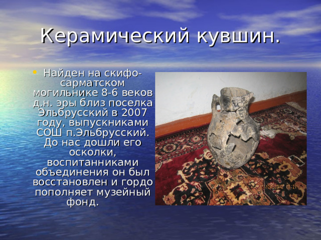 Керамический кувшин. Найден на скифо-сарматском могильнике 8-6 веков д.н. эры близ поселка Эльбрусский в 2007 году, выпускниками СОШ п.Эльбрусский. До нас дошли его осколки, воспитанниками объединения он был восстановлен и гордо пополняет музейный фонд. 