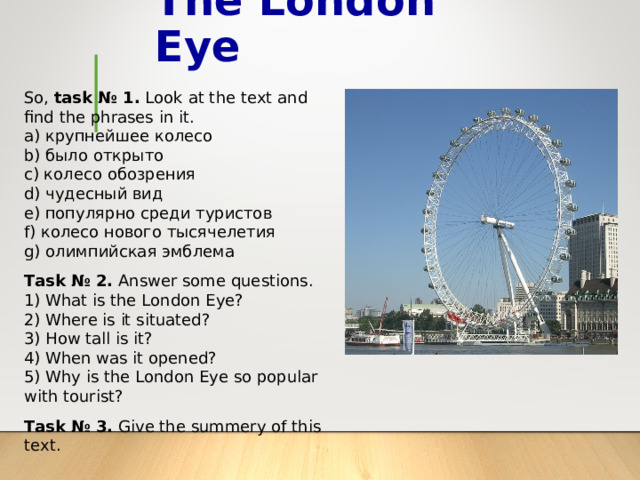 The London Eye So, task № 1. Look at the text and find the phrases in it. a ) крупнейшее колесо b ) было открыто c ) колесо обозрения d ) чудесный вид e ) популярно среди туристов f ) колесо нового тысячелетия g ) олимпийская эмблема Task № 2. Answer some questions. 1) What is the London Eye? 2) Where is it situated? 3) How tall is it? 4) When was it opened? 5) Why is the London Eye so popular with tourist? Task № 3. Give the summery of this text. 