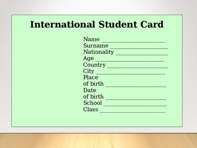  International Student Card Name _______________________ Surname _____________________ Nationality ___________________ Age _________________________ Country ______________________ City _________________________ Place of birth ______________________ Date of birth ______________________ School _______________________ Class ________________________ 