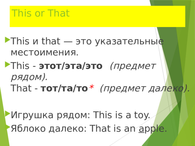 This or That This и that — это указательные местоимения. This -  этот/эта/это (предмет рядом).  That -  тот/та/то *  (предмет далеко). Игрушка рядом: This is a toy. Яблоко далеко: That is an a pple. 