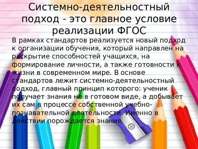 Системно-деятельностный подход - это главное условие реализации ФГОС В рамках стандартов реализуется новый подход к организации обучения, который направлен на раскрытие способностей учащихся, на формирование личности, а также готовности к жизни в современном мире. В основе стандартов лежит системно-деятельностный подход, главный принцип которого: ученик получает знания не в готовом виде, а добывает их сам в процессе собственной учебно-познавательной деятельности. Именно в действии порождается знание. 