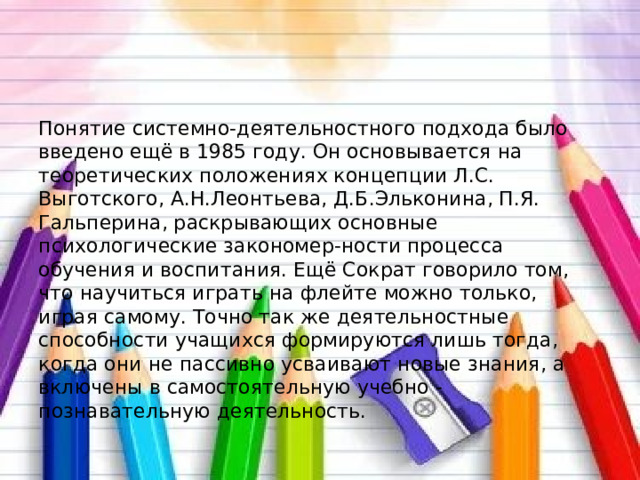 Понятие системно-деятельностного подхода было введено ещё в 1985 году. Он основывается на теоретических положениях концепции Л.С. Выготского, А.Н.Леонтьева, Д.Б.Эльконина, П.Я. Гальперина, раскрывающих основные психологические закономер-ности процесса обучения и воспитания. Ещё Сократ говорило том, что научиться играть на флейте можно только, играя самому. Точно так же деятельностные способности учащихся формируются лишь тогда, когда они не пассивно усваивают новые знания, а включены в самостоятельную учебно - познавательную деятельность. 
