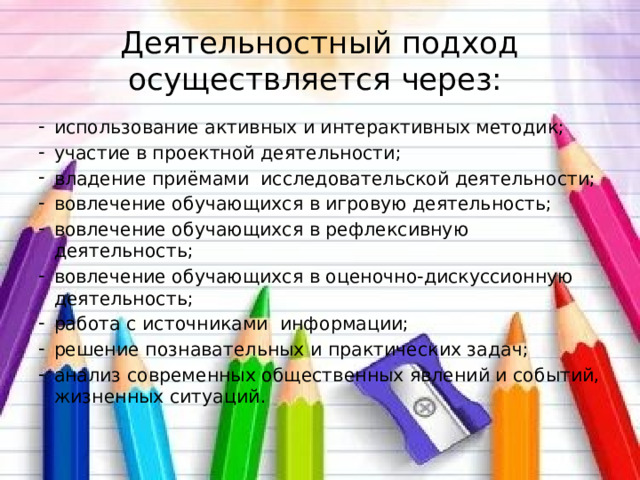Деятельностный подход осуществляется через:  использование активных и интерактивных методик;    участие в проектной деятельности;   владение приёмами  исследовательской деятельности; вовлечение обучающихся в игровую деятельность; вовлечение обучающихся в рефлексивную деятельность; вовлечение обучающихся в оценочно-дискуссионную деятельность; работа с источниками  информации; решение познавательных и практических задач; анализ современных общественных явлений и событий, жизненных ситуаций. 