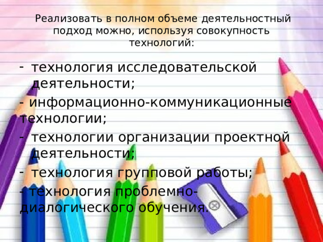   Реализовать в полном объеме деятельностный подход можно, используя совокупность технологий: технология исследовательской деятельности; - информационно-коммуникационные технологии; технологии организации проектной деятельности; технология групповой работы; - технология проблемно-диалогического обучения. 