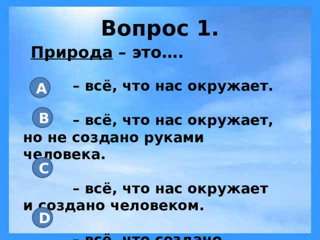 Вопрос 1. Природа – это…. – всё, что нас окружает.  – всё, что нас окружает, но не создано руками человека.  – всё, что нас окружает и создано человеком.  – всё, что создано человеком. A B C D 