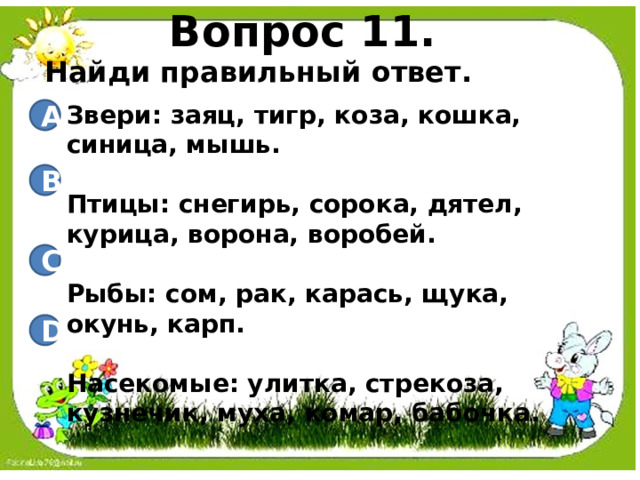 Вопрос 11. Найди правильный ответ. Звери: заяц, тигр, коза, кошка, синица, мышь.  Птицы: снегирь, сорока, дятел, курица, ворона, воробей.  Рыбы: сом, рак, карась, щука, окунь, карп.  Насекомые: улитка, стрекоза, кузнечик, муха, комар, бабочка. A B C D 