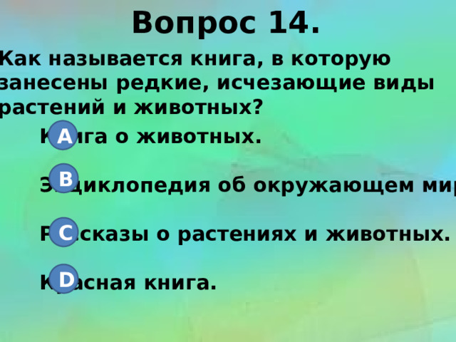 Вопрос 14. Как называется книга, в которую занесены редкие, исчезающие виды растений и животных? Книга о животных. A  Энциклопедия об окружающем мире.  Рассказы о растениях и животных.  Красная книга. B C D 